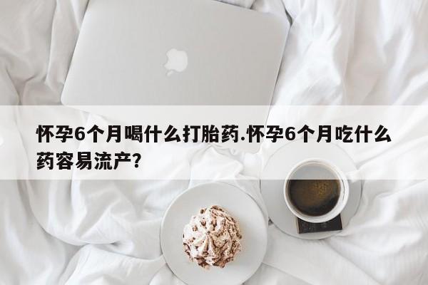 药流药怎么购买怀孕6个月喝什么打胎药.怀孕6个月吃什么药容易流产？