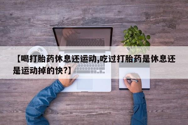 药流药怎么购买【喝打胎药休息还运动,吃过打胎药是休息还是运动掉的快?】