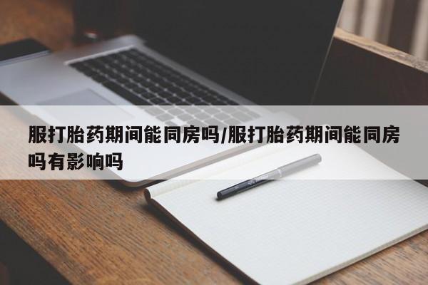 药流药怎么购买服打胎药期间能同房吗/服打胎药期间能同房吗有影响吗
