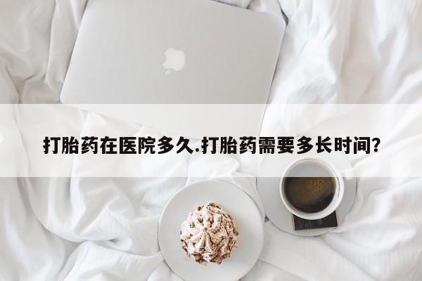 药流药怎么购买打胎药在医院多久.打胎药需要多长时间？