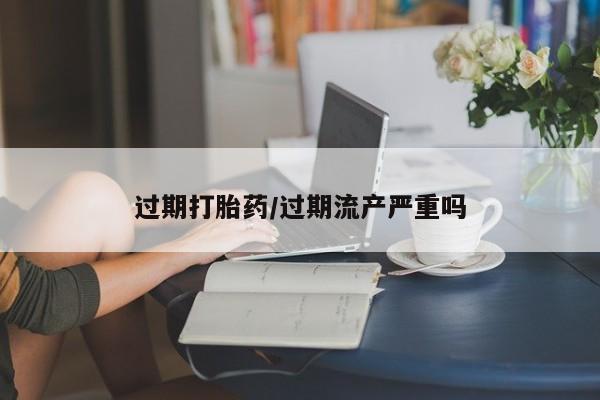 药流药怎么购买过期打胎药/过期流产严重吗