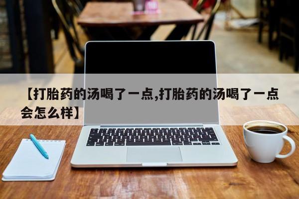 药流药怎么购买【打胎药的汤喝了一点,打胎药的汤喝了一点会怎么样】