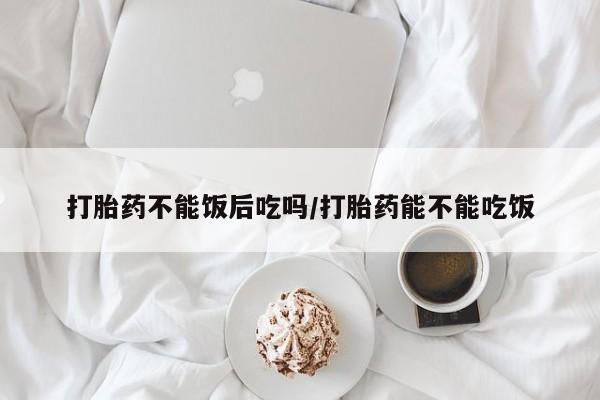 药流药怎么购买打胎药不能饭后吃吗/打胎药能不能吃饭