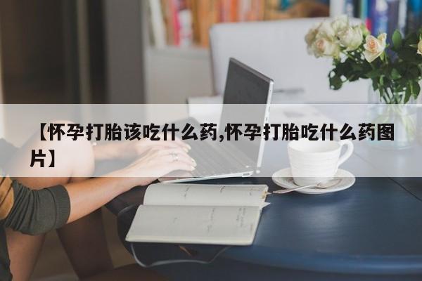 药流药怎么购买【怀孕打胎该吃什么药,怀孕打胎吃什么药图片】