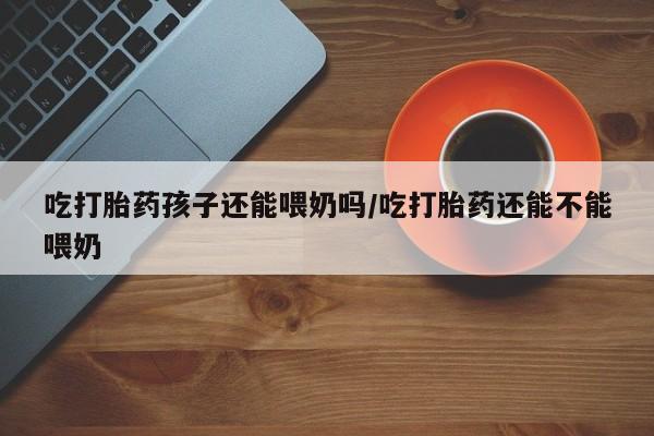 药流药怎么购买吃打胎药孩子还能喂奶吗/吃打胎药还能不能喂奶
