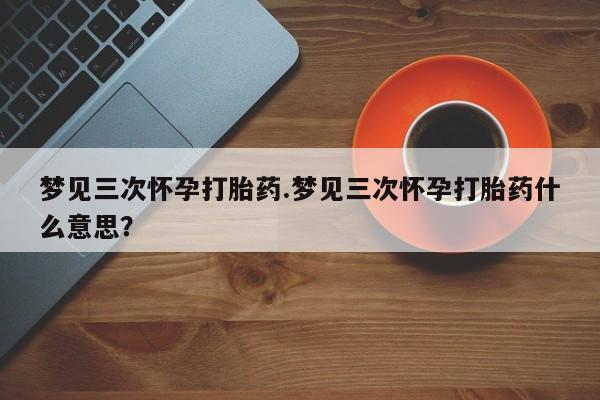 药流药怎么购买梦见三次怀孕打胎药.梦见三次怀孕打胎药什么意思？