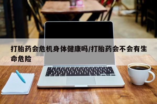 药流药怎么购买打胎药会危机身体健康吗/打胎药会不会有生命危险