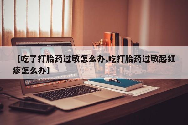 药流药怎么购买【吃了打胎药过敏怎么办,吃打胎药过敏起红疹怎么办】