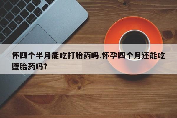 药流药怎么购买怀四个半月能吃打胎药吗.怀孕四个月还能吃堕胎药吗？