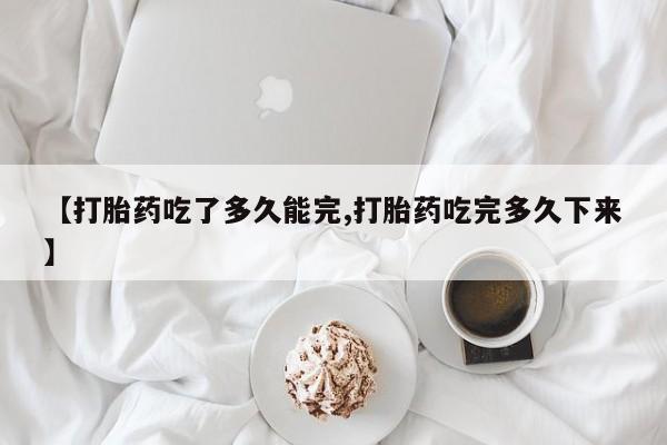 药流药怎么购买【打胎药吃了多久能完,打胎药吃完多久下来】