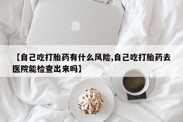 药流药怎么购买【自己吃打胎药有什么风险,自己吃打胎药去医院能检查出来吗】