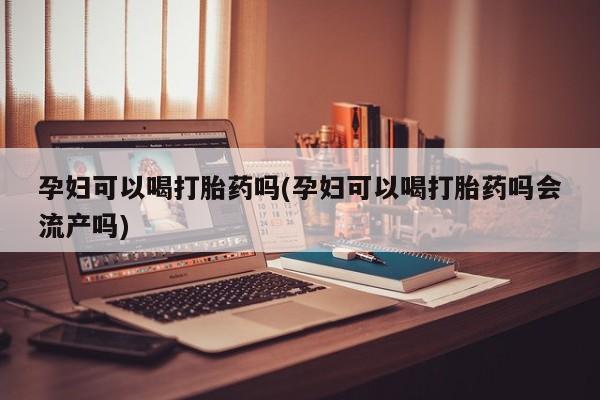 药流药怎么购买孕妇可以喝打胎药吗(孕妇可以喝打胎药吗会流产吗)