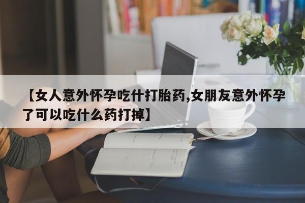 药流药怎么购买【女人意外怀孕吃什打胎药,女朋友意外怀孕了可以吃什么药打掉】