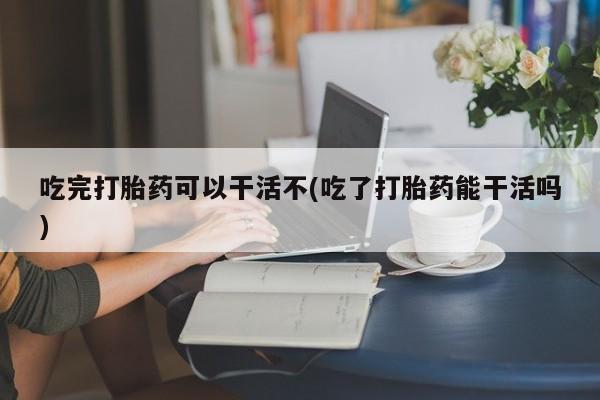 药流药怎么购买吃完打胎药可以干活不(吃了打胎药能干活吗)