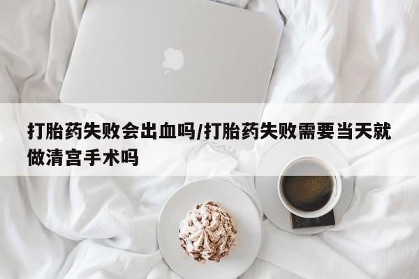 药流药怎么购买打胎药失败会出血吗/打胎药失败需要当天就做清宫手术吗