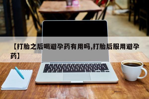 药流药怎么购买【打胎之后喝避孕药有用吗,打胎后服用避孕药】