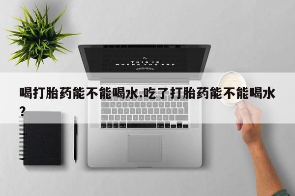 药流药怎么购买喝打胎药能不能喝水.吃了打胎药能不能喝水？