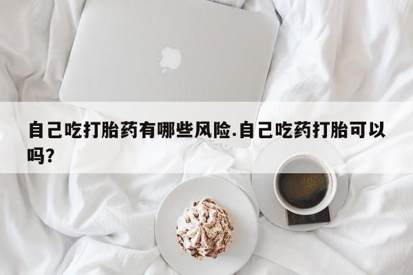 药流药怎么购买自己吃打胎药有哪些风险.自己吃药打胎可以吗？