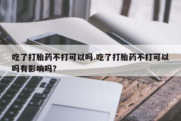 药流药怎么购买吃了打胎药不打可以吗.吃了打胎药不打可以吗有影响吗？