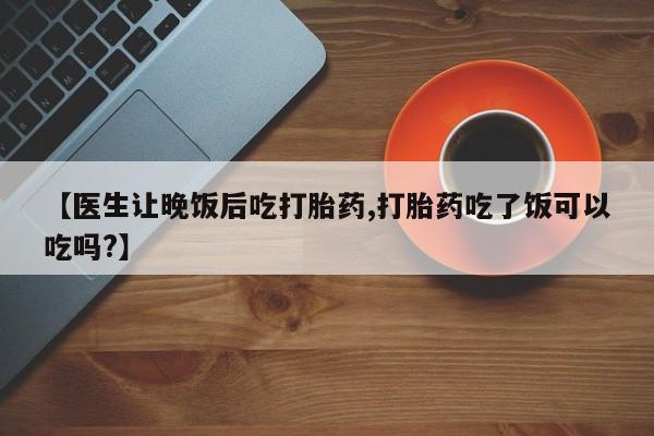 药流药怎么购买【医生让晚饭后吃打胎药,打胎药吃了饭可以吃吗?】