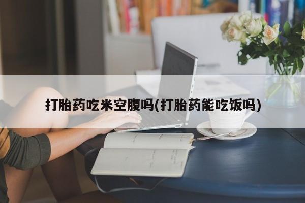药流药怎么购买打胎药吃米空腹吗(打胎药能吃饭吗)