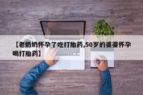 药流药怎么购买【老奶奶怀孕了吃打胎药,50岁的婆婆怀孕喝打胎药】
