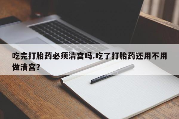 药流药怎么购买吃完打胎药必须清宫吗.吃了打胎药还用不用做清宫？