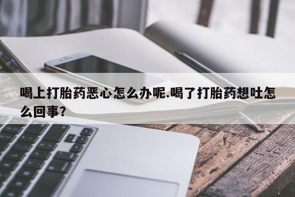 药流药怎么购买喝上打胎药恶心怎么办呢.喝了打胎药想吐怎么回事？