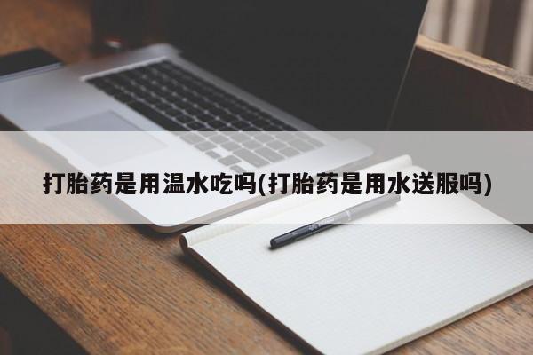 药流药怎么购买打胎药是用温水吃吗(打胎药是用水送服吗)