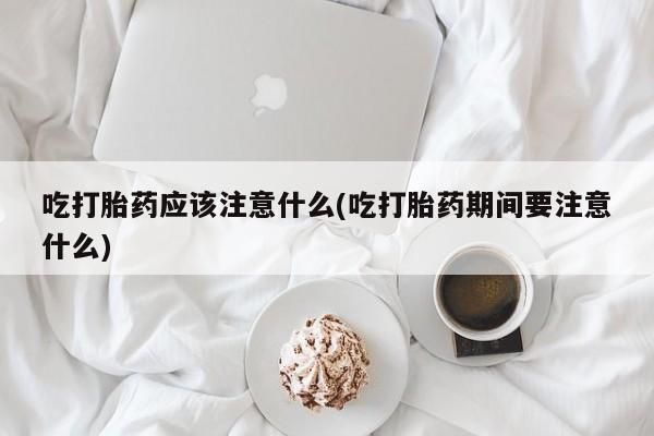 药流药怎么购买吃打胎药应该注意什么(吃打胎药期间要注意什么)
