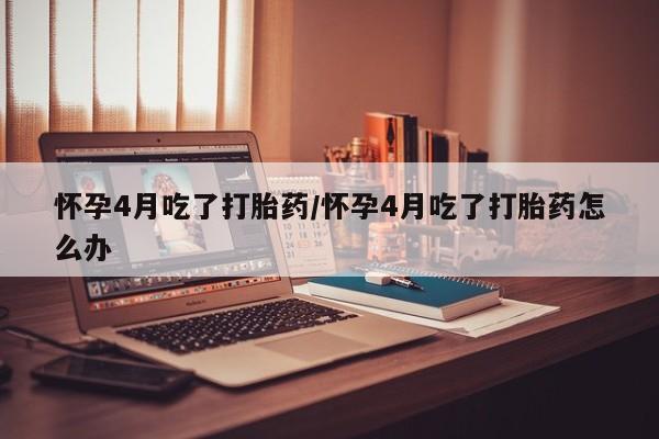 药流药怎么购买怀孕4月吃了打胎药/怀孕4月吃了打胎药怎么办