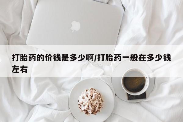 药流药怎么购买打胎药的价钱是多少啊/打胎药一般在多少钱左右