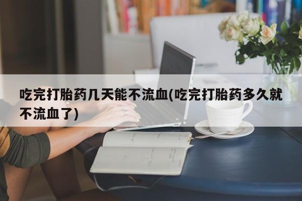 药流药怎么购买吃完打胎药几天能不流血(吃完打胎药多久就不流血了)