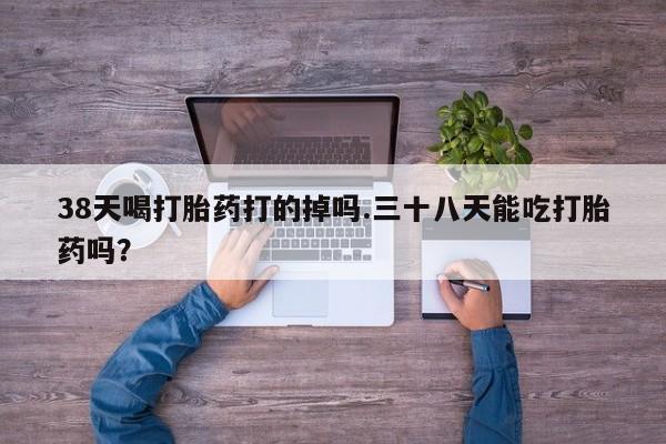 药流药怎么购买38天喝打胎药打的掉吗.三十八天能吃打胎药吗？