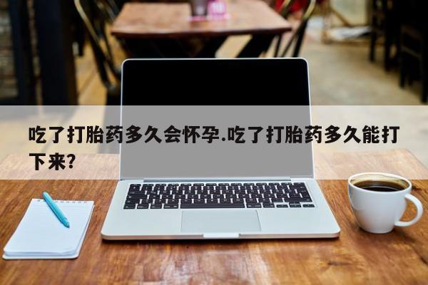 药流药怎么购买吃了打胎药多久会怀孕.吃了打胎药多久能打下来？