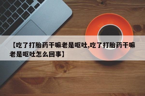 药流药怎么购买【吃了打胎药干嘛老是呕吐,吃了打胎药干嘛老是呕吐怎么回事】
