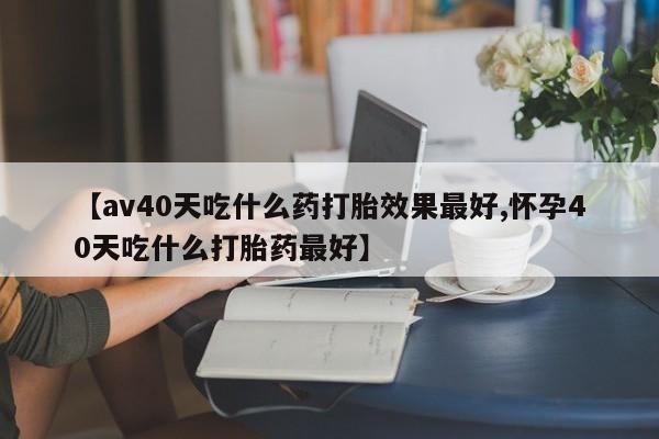药流药怎么购买【av40天吃什么药打胎效果最好,怀孕40天吃什么打胎药最好】