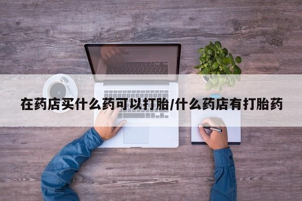 药流药怎么购买在药店买什么药可以打胎/什么药店有打胎药