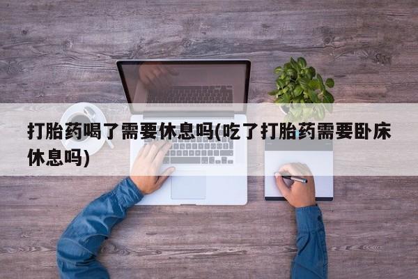 药流药怎么购买打胎药喝了需要休息吗(吃了打胎药需要卧床休息吗)