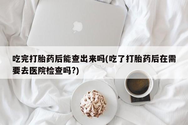 药流药怎么购买吃完打胎药后能查出来吗(吃了打胎药后在需要去医院检查吗?)