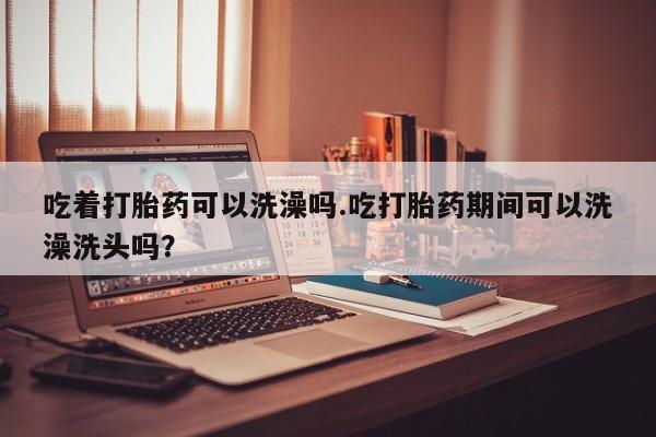 药流药怎么购买吃着打胎药可以洗澡吗.吃打胎药期间可以洗澡洗头吗？