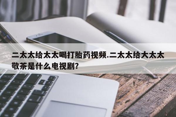 药流药怎么购买二太太给太太喝打胎药视频.二太太给大太太敬茶是什么电视剧？