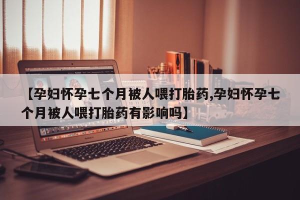 药流药怎么购买【孕妇怀孕七个月被人喂打胎药,孕妇怀孕七个月被人喂打胎药有影响吗】