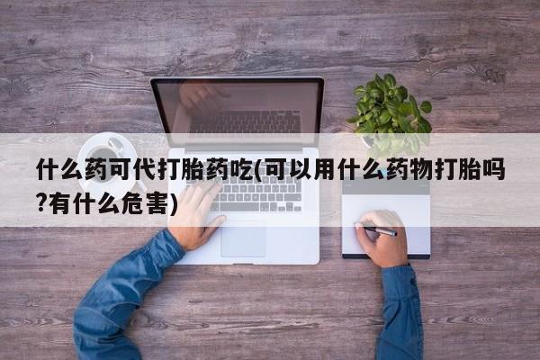 药流药怎么购买什么药可代打胎药吃(可以用什么药物打胎吗?有什么危害)