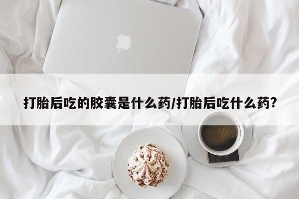 药流药怎么购买打胎后吃的胶囊是什么药/打胎后吃什么药?