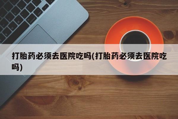 药流药怎么购买打胎药必须去医院吃吗(打胎药必须去医院吃吗)