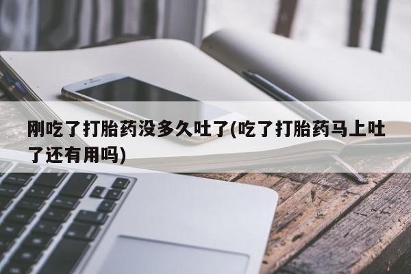 药流药怎么购买刚吃了打胎药没多久吐了(吃了打胎药马上吐了还有用吗)