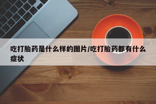 药流药怎么购买吃打胎药是什么样的图片/吃打胎药都有什么症状