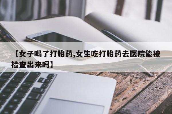 药流药怎么购买【女子喝了打胎药,女生吃打胎药去医院能被检查出来吗】