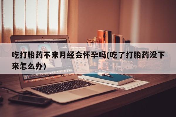 药流药怎么购买吃打胎药不来月经会怀孕吗(吃了打胎药没下来怎么办)